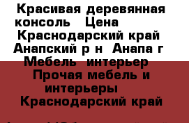 Красивая деревянная консоль › Цена ­ 4 000 - Краснодарский край, Анапский р-н, Анапа г. Мебель, интерьер » Прочая мебель и интерьеры   . Краснодарский край